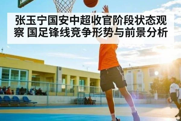 张玉宁国安中超收官阶段状态观察 国足锋线竞争形势与前景分析